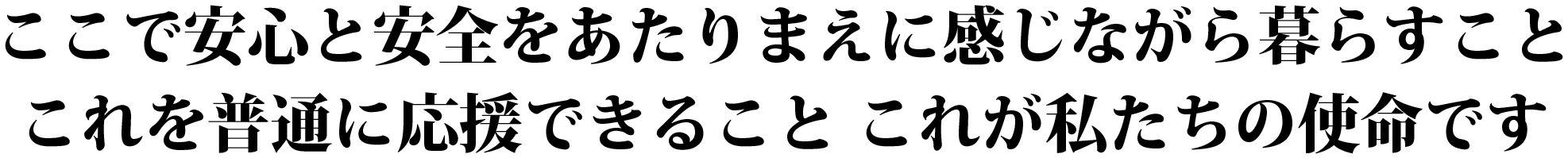 ここで安心と安全をあたりまえに感じながら暮らすことこれを普通に応援できることこれが私たちの使命です